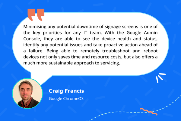 Quote from Craig Francis: Minimising any potential downtime of signage screens is one of the key priorities for any IT team. With the Google Admin Console, they are able to see the device health and status, identify any potential issues and take proactive action ahead of a failure. Being able to remotely troubleshoot and reboot devices not only saves time and resource costs, but also offers a much more sustainable approach to servicing